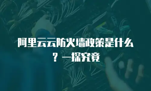 阿里云云防火墙政策是什么？一探究竟