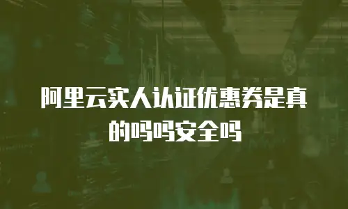阿里云实人认证优惠券是真的吗吗安全吗