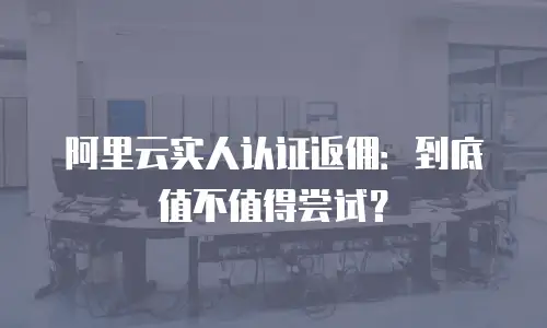 阿里云实人认证返佣：到底值不值得尝试？