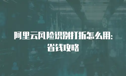 阿里云风险识别打折怎么用：省钱攻略