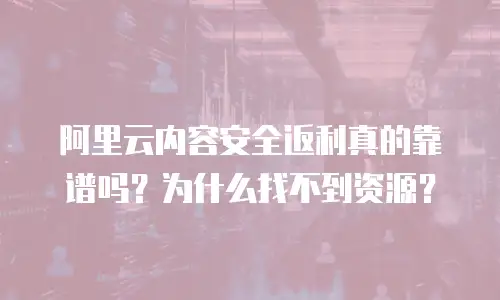 阿里云内容安全返利真的靠谱吗？为什么找不到资源？