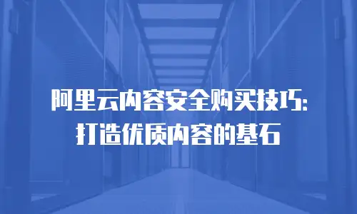 阿里云内容安全购买技巧：打造优质内容的基石