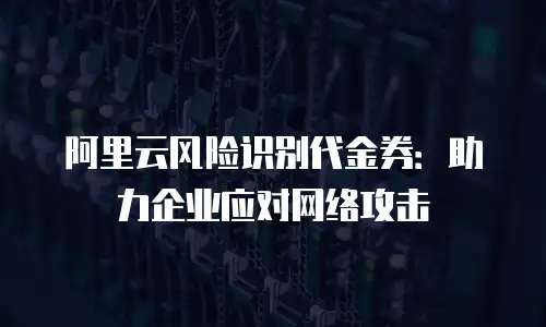 阿里云风险识别代金券：助力企业应对网络攻击