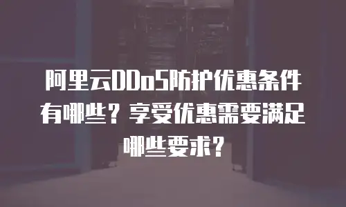 阿里云DDoS防护优惠条件有哪些？享受优惠需要满足哪些要求？