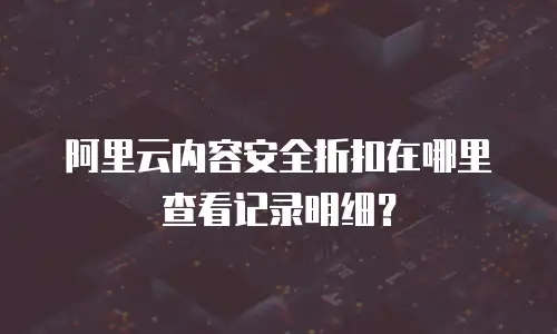 阿里云内容安全折扣在哪里查看记录明细？