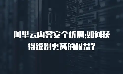 阿里云内容安全优惠:如何获得级别更高的权益?