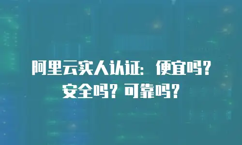 阿里云实人认证：便宜吗？安全吗？可靠吗？