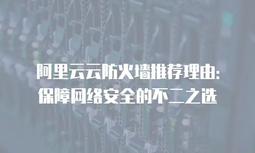 阿里云云防火墙推荐理由：保障网络安全的不二之选