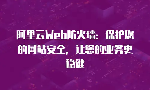 阿里云Web防火墙：保护您的网站安全，让您的业务更稳健