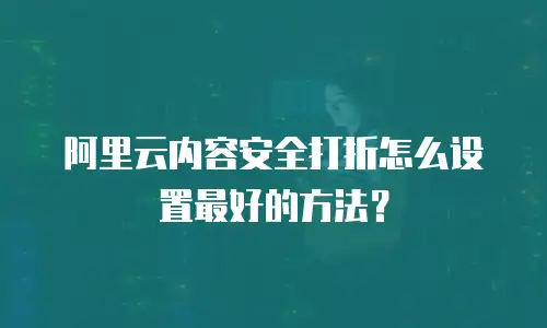 阿里云内容安全打折怎么设置最好的方法？