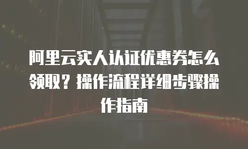 阿里云实人认证优惠券怎么领取？操作流程详细步骤操作指南