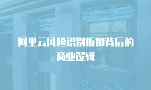 阿里云风险识别折扣背后的商业逻辑
