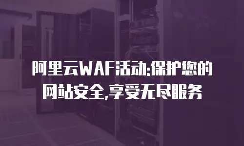 阿里云WAF活动:保护您的网站安全,享受无尽服务