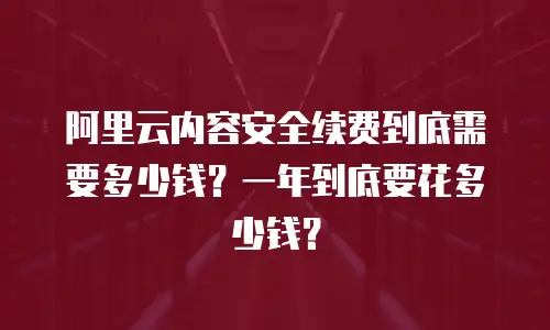 阿里云内容安全续费到底需要多少钱？一年到底要花多少钱？