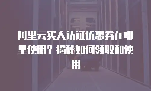 阿里云实人认证优惠券在哪里使用？揭秘如何领取和使用