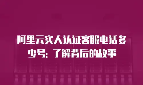 阿里云实人认证客服电话多少号: 了解背后的故事