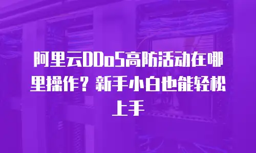 阿里云DDoS高防活动在哪里操作？新手小白也能轻松上手
