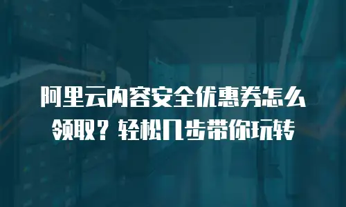 阿里云内容安全优惠券怎么领取？轻松几步带你玩转