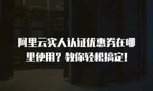 阿里云实人认证优惠券在哪里使用？教你轻松搞定！