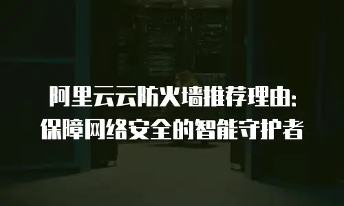 阿里云云防火墙推荐理由：保障网络安全的智能守护者