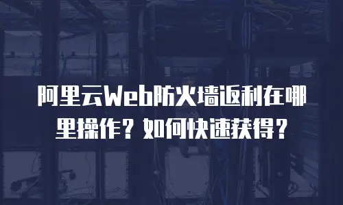 阿里云Web防火墙返利在哪里操作？如何快速获得？