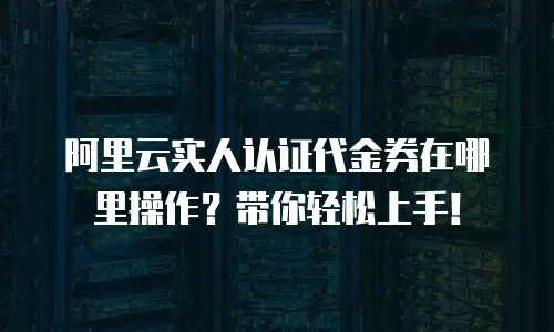 阿里云实人认证代金券在哪里操作？带你轻松上手！