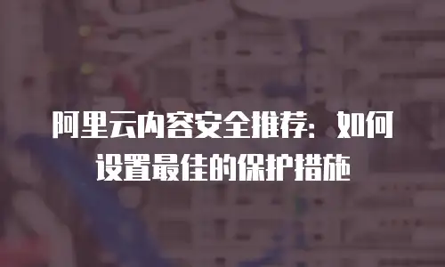 阿里云内容安全推荐：如何设置最佳的保护措施