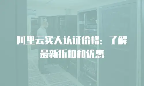 阿里云实人认证价格：了解最新折扣和优惠