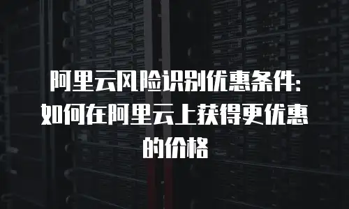 阿里云风险识别优惠条件：如何在阿里云上获得更优惠的价格