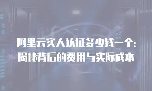 阿里云实人认证多少钱一个：揭秘背后的费用与实际成本