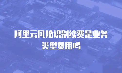 阿里云风险识别续费是业务类型费用吗