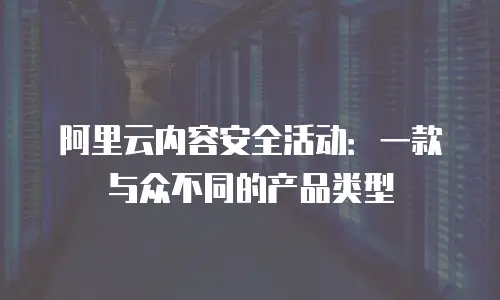 阿里云内容安全活动：一款与众不同的产品类型