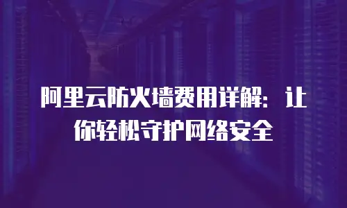 阿里云防火墙费用详解：让你轻松守护网络安全