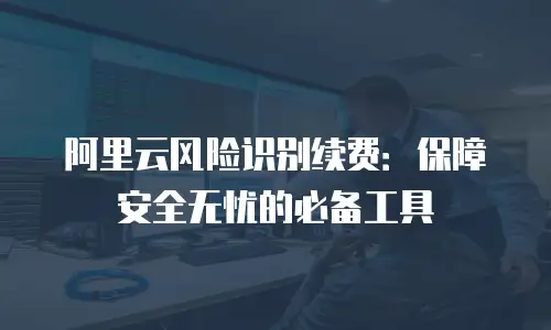 阿里云风险识别续费：保障安全无忧的必备工具