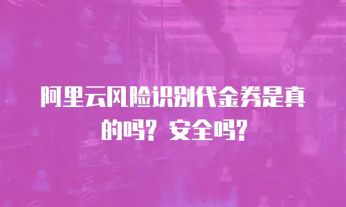 阿里云风险识别代金券是真的吗? 安全吗?