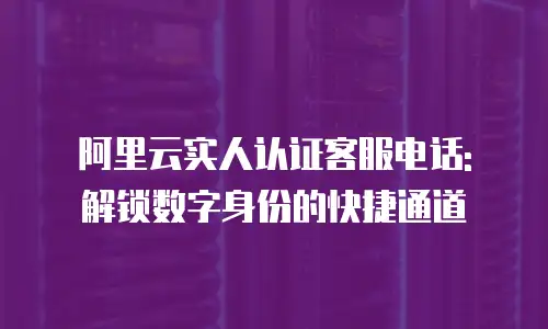 阿里云实人认证客服电话: 解锁数字身份的快捷通道