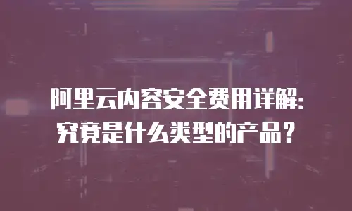阿里云内容安全费用详解：究竟是什么类型的产品？