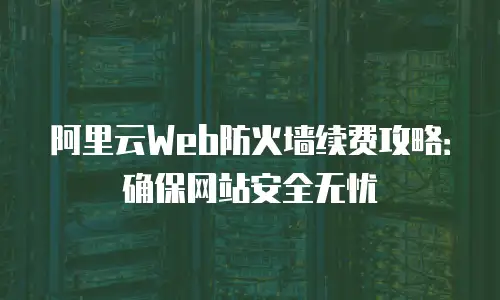阿里云Web防火墙续费攻略：确保网站安全无忧