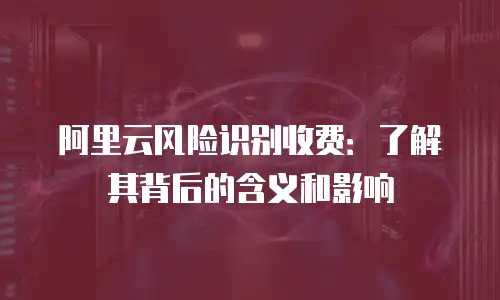 阿里云风险识别收费：了解其背后的含义和影响