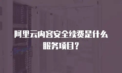 阿里云内容安全续费是什么服务项目？