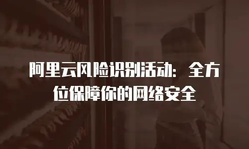 阿里云风险识别活动：全方位保障你的网络安全