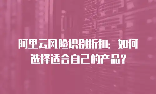 阿里云风险识别折扣：如何选择适合自己的产品？