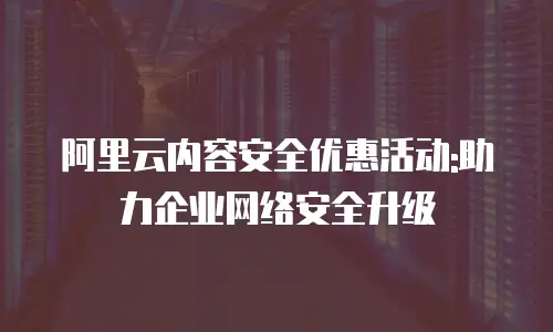 阿里云内容安全优惠活动:助力企业网络安全升级