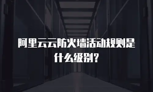 阿里云云防火墙活动规则是什么级别？