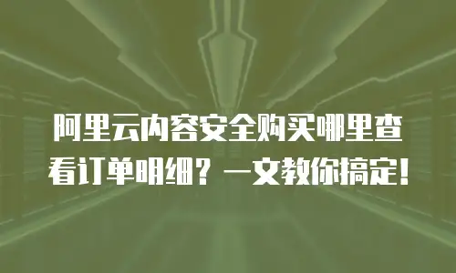 阿里云内容安全购买哪里查看订单明细？一文教你搞定！
