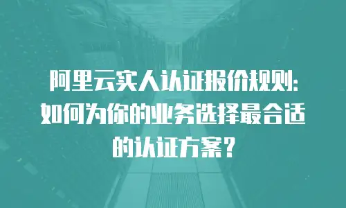 阿里云实人认证报价规则：如何为你的业务选择最合适的认证方案？