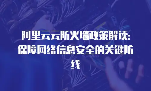阿里云云防火墙政策解读：保障网络信息安全的关键防线