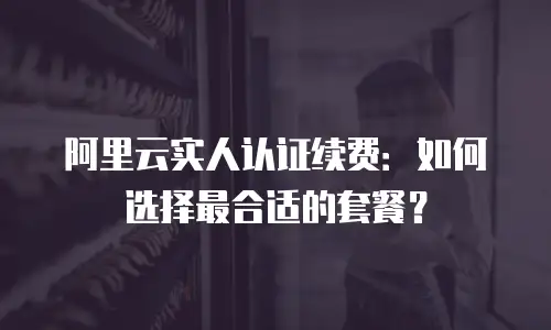 阿里云实人认证续费：如何选择最合适的套餐？