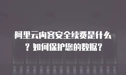 阿里云内容安全续费是什么？如何保护您的数据？
