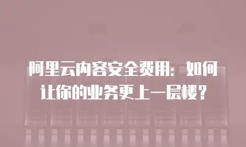 阿里云内容安全费用：如何让你的业务更上一层楼？